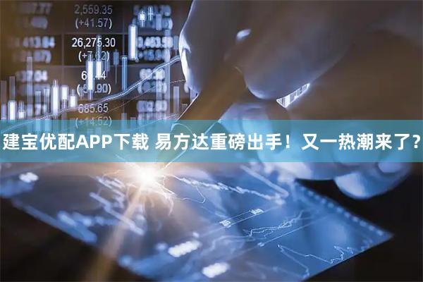 建宝优配APP下载 易方达重磅出手！又一热潮来了？