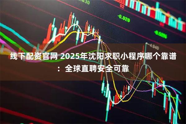 线下配资官网 2025年沈阳求职小程序哪个靠谱：全球直聘安全可靠