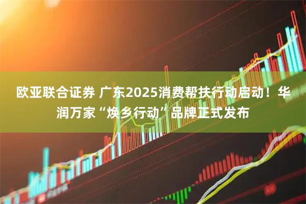 欧亚联合证券 广东2025消费帮扶行动启动!华润万家“焕乡行动”品牌正式发布