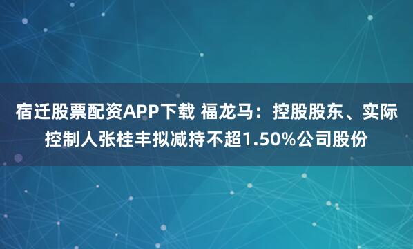 宿迁股票配资APP下载 福龙马：控股股东、实际控制人张桂丰拟减持不超1.50%公司股份