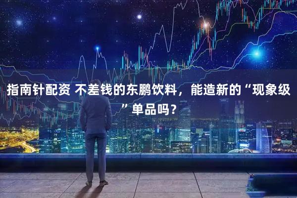 指南针配资 不差钱的东鹏饮料，能造新的“现象级”单品吗？