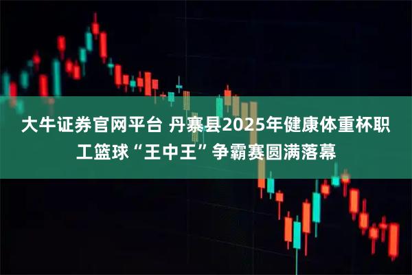 大牛证券官网平台 丹寨县2025年健康体重杯职工篮球“王中王”争霸赛圆满落幕