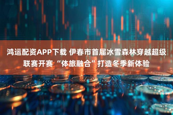 鸿运配资APP下载 伊春市首届冰雪森林穿越超级联赛开赛 “体旅融合”打造冬季新体验