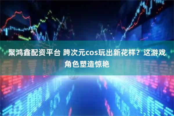 聚鸿鑫配资平台 跨次元cos玩出新花样？这游戏角色塑造惊艳