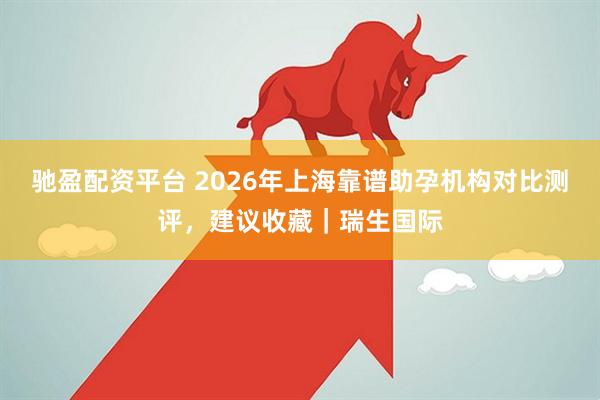 驰盈配资平台 2026年上海靠谱助孕机构对比测评，建议收藏｜瑞生国际