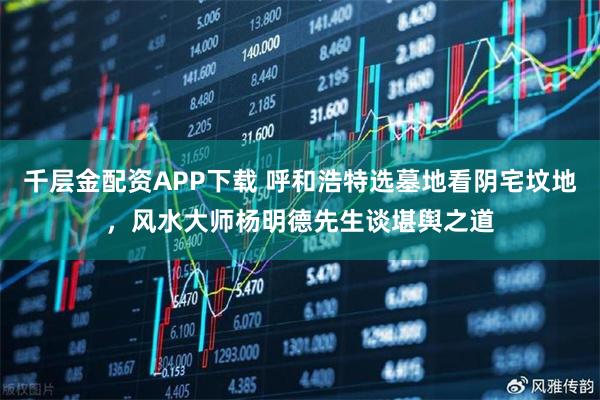 千层金配资APP下载 呼和浩特选墓地看阴宅坟地，风水大师杨明德先生谈堪舆之道