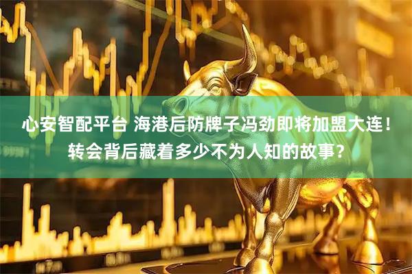 心安智配平台 海港后防牌子冯劲即将加盟大连!转会背后藏着多少不为人知的故事?