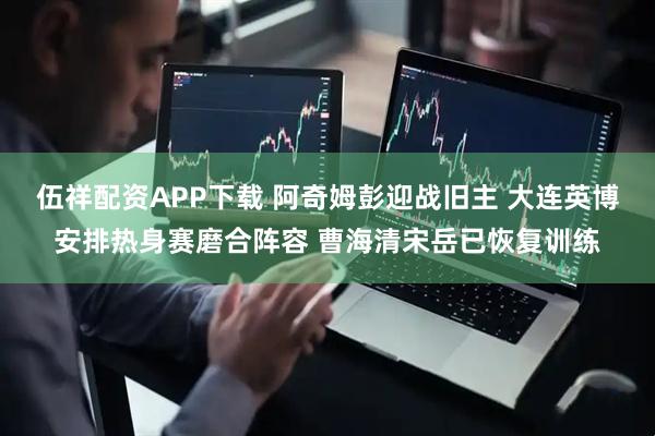 伍祥配资APP下载 阿奇姆彭迎战旧主 大连英博安排热身赛磨合阵容 曹海清宋岳已恢复训练
