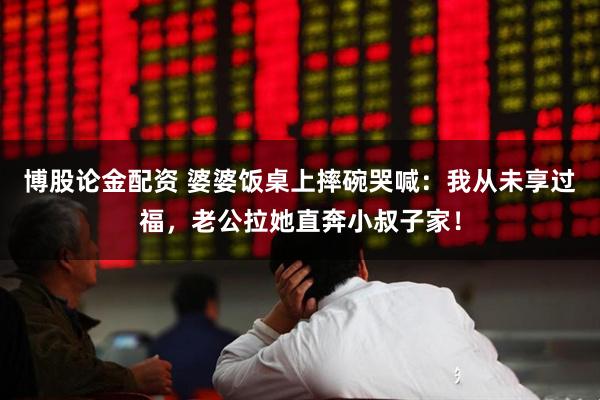 博股论金配资 婆婆饭桌上摔碗哭喊：我从未享过福，老公拉她直奔小叔子家！