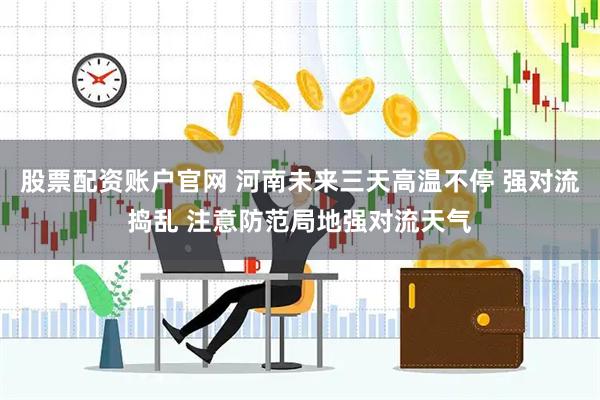 股票配资账户官网 河南未来三天高温不停 强对流捣乱 注意防范局地强对流天气