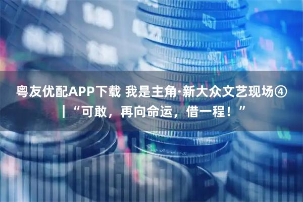 粤友优配APP下载 我是主角·新大众文艺现场④｜“可敢，再向命运，借一程！”