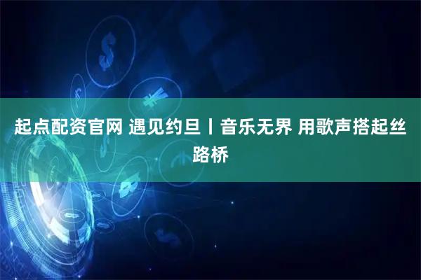 起点配资官网 遇见约旦丨音乐无界 用歌声搭起丝路桥