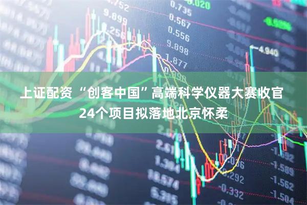 上证配资 “创客中国”高端科学仪器大赛收官 24个项目拟落地北京怀柔